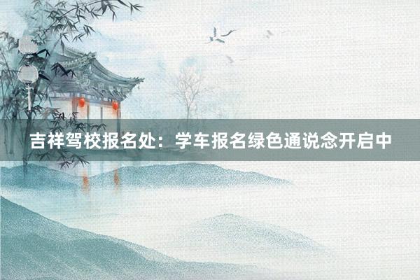 吉祥驾校报名处：学车报名绿色通说念开启中