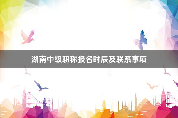 湖南中级职称报名时辰及联系事项