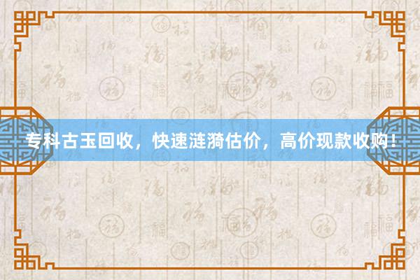 专科古玉回收，快速涟漪估价，高价现款收购！