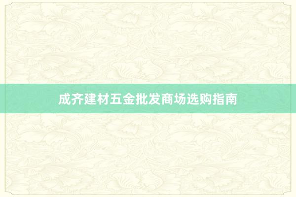 成齐建材五金批发商场选购指南