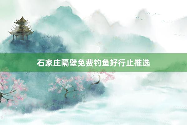 石家庄隔壁免费钓鱼好行止推选